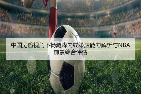 中国男篮视角下杨瀚森内线策应能力解析与NBA前景综合评估