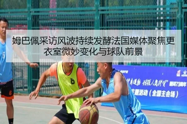 姆巴佩采访风波持续发酵法国媒体聚焦更衣室微妙变化与球队前景
